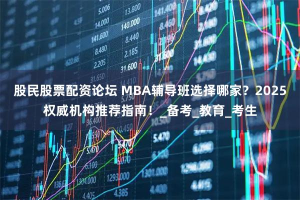股民股票配资论坛 MBA辅导班选择哪家？2025权威机构推荐指南！_备考_教育_考生