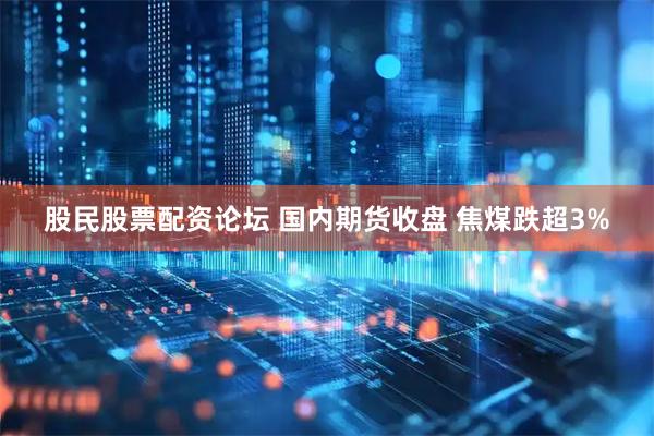 股民股票配资论坛 国内期货收盘 焦煤跌超3%