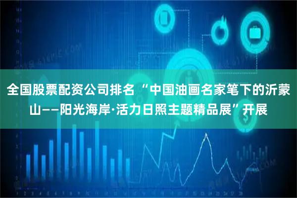 全国股票配资公司排名 “中国油画名家笔下的沂蒙山——阳光海岸·活力日照主题精品展”开展