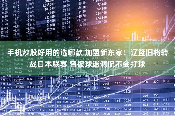 手机炒股好用的选哪款 加盟新东家！辽篮旧将转战日本联赛 曾被球迷调侃不会打球