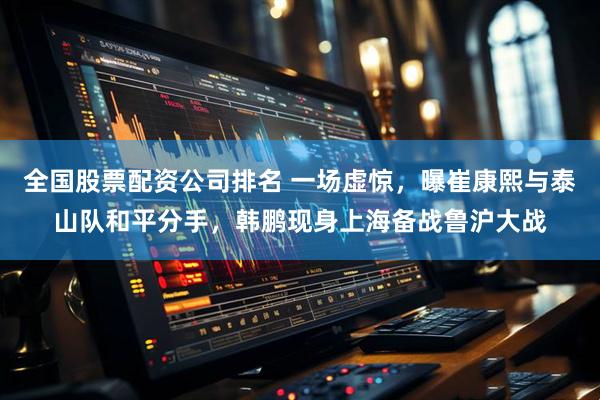 全国股票配资公司排名 一场虚惊，曝崔康熙与泰山队和平分手，韩鹏现身上海备战鲁沪大战