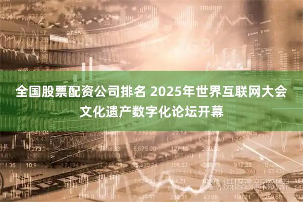全国股票配资公司排名 2025年世界互联网大会文化遗产数字化论坛开幕