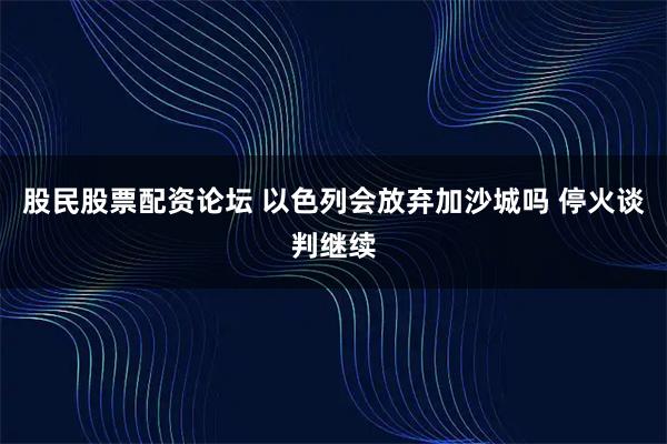股民股票配资论坛 以色列会放弃加沙城吗 停火谈判继续