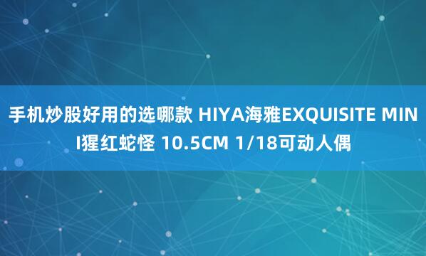 手机炒股好用的选哪款 HIYA海雅EXQUISITE MINI猩红蛇怪 10.5CM 1/18可动人偶
