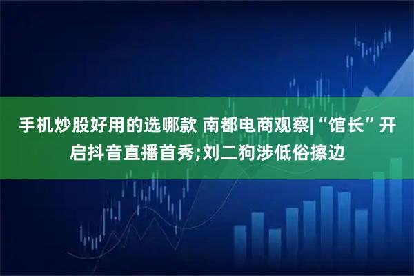 手机炒股好用的选哪款 南都电商观察|“馆长”开启抖音直播首秀;刘二狗涉低俗擦边