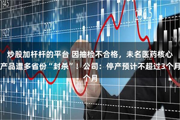 炒股加杆杆的平台 因抽检不合格，未名医药核心产品遭多省份“封杀”！公司：停产预计不超过3个月