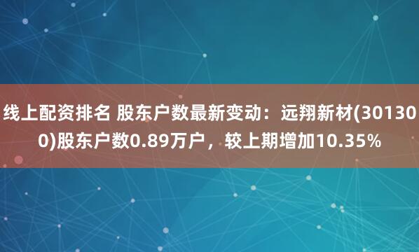 线上配资排名 股东户数最新变动：远翔新材(301300)股东户数0.89万户，较上期增加10.35%