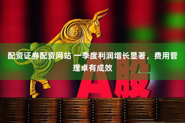 配资证券配资网站 一季度利润增长显著，费用管理卓有成效