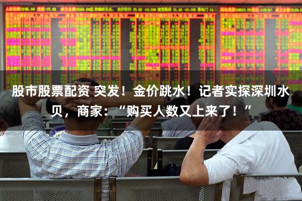 股市股票配资 突发！金价跳水！记者实探深圳水贝，商家：“购买人数又上来了！”