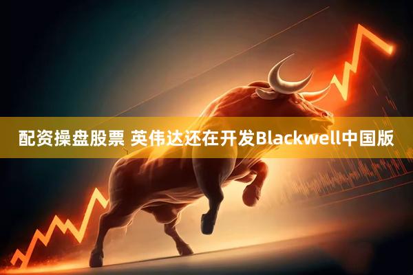 配资操盘股票 英伟达还在开发Blackwell中国版