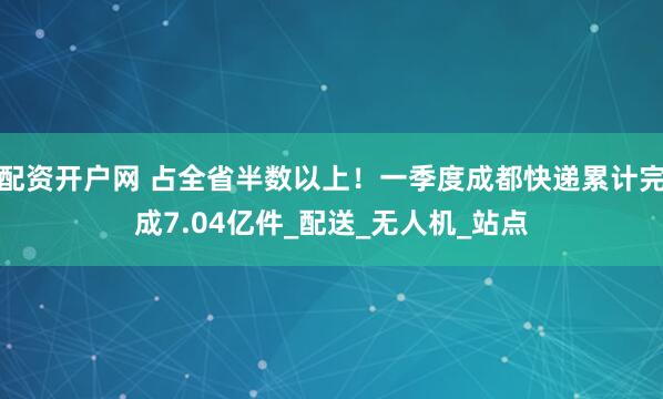 配资开户网 占全省半数以上！一季度成都快递累计完成7.04亿件_配送_无人机_站点