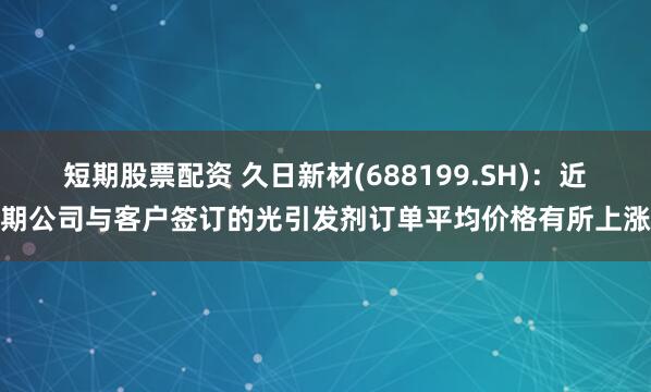 短期股票配资 久日新材(688199.SH)：近期公司与客户签订的光引发剂订单平均价格有所上涨