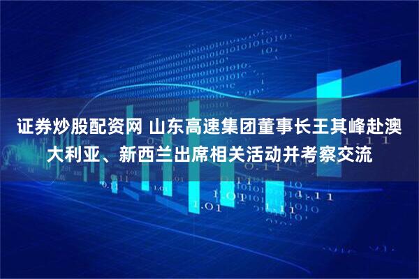 证券炒股配资网 山东高速集团董事长王其峰赴澳大利亚、新西兰出席相关活动并考察交流
