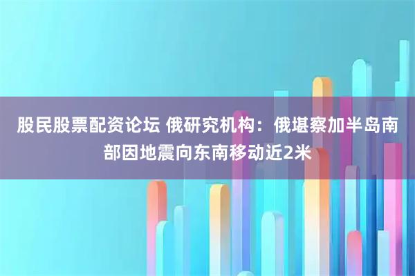 股民股票配资论坛 俄研究机构：俄堪察加半岛南部因地震向东南移动近2米