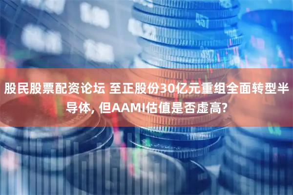股民股票配资论坛 至正股份30亿元重组全面转型半导体, 但AAMI估值是否虚高?