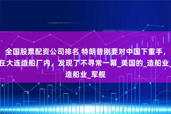 全国股票配资公司排名 特朗普刚要对中国下重手，突然在大连造船厂内，发现了不寻常一幕_美国的_造船业_军舰