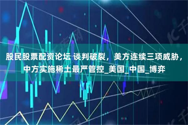 股民股票配资论坛 谈判破裂，美方连续三项威胁，中方实施稀土最严管控_美国_中国_博弈