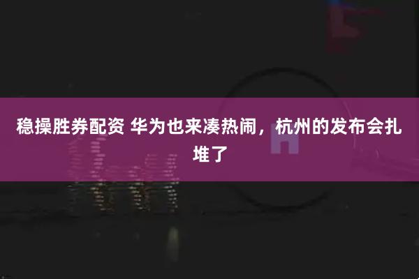 稳操胜券配资 华为也来凑热闹，杭州的发布会扎堆了