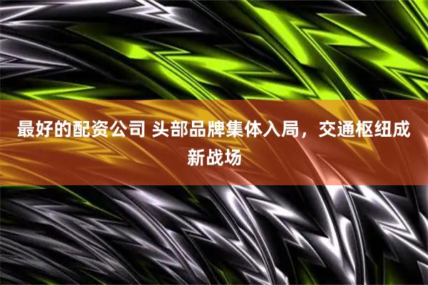 最好的配资公司 头部品牌集体入局，交通枢纽成新战场