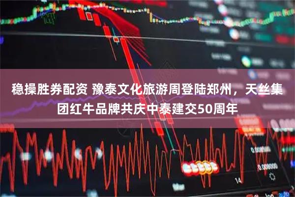稳操胜券配资 豫泰文化旅游周登陆郑州，天丝集团红牛品牌共庆中泰建交50周年