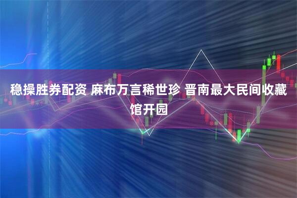 稳操胜券配资 麻布万言稀世珍 晋南最大民间收藏馆开园