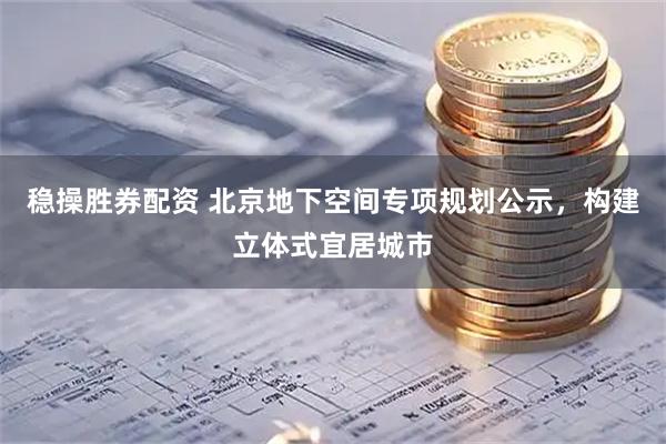 稳操胜券配资 北京地下空间专项规划公示，构建立体式宜居城市