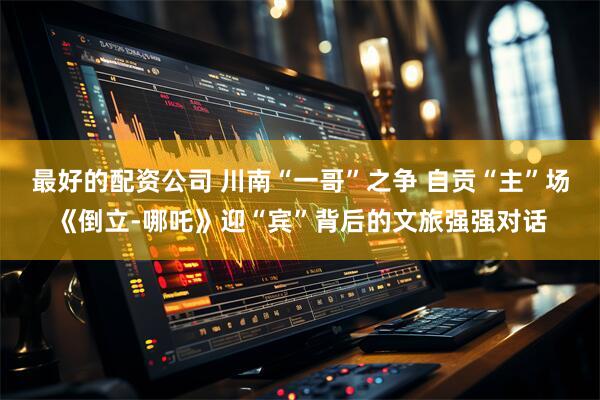 最好的配资公司 川南“一哥”之争 自贡“主”场《倒立-哪吒》迎“宾”背后的文旅强强对话