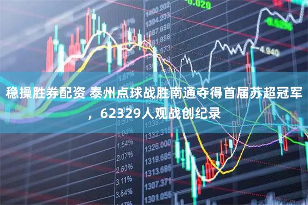 稳操胜券配资 泰州点球战胜南通夺得首届苏超冠军，62329人观战创纪录