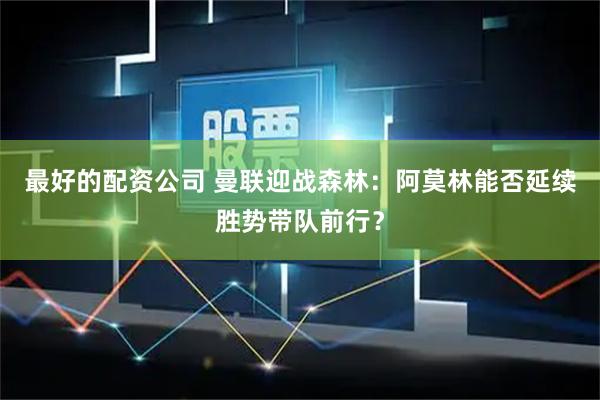 最好的配资公司 曼联迎战森林：阿莫林能否延续胜势带队前行？