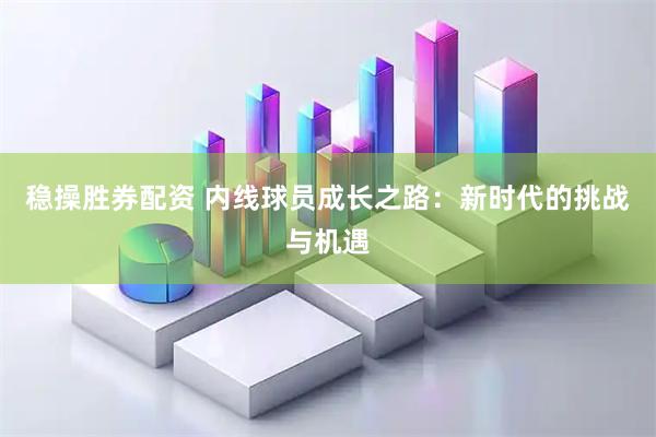 稳操胜券配资 内线球员成长之路：新时代的挑战与机遇
