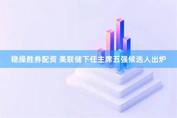 稳操胜券配资 美联储下任主席五强候选人出炉