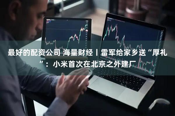 最好的配资公司 海量财经丨雷军给家乡送“厚礼”：小米首次在北京之外建厂