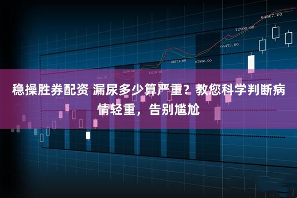稳操胜券配资 漏尿多少算严重？教您科学判断病情轻重，告别尴尬