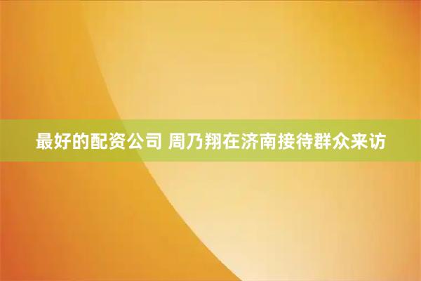最好的配资公司 周乃翔在济南接待群众来访