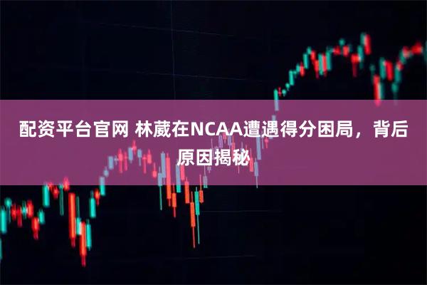 配资平台官网 林葳在NCAA遭遇得分困局，背后原因揭秘