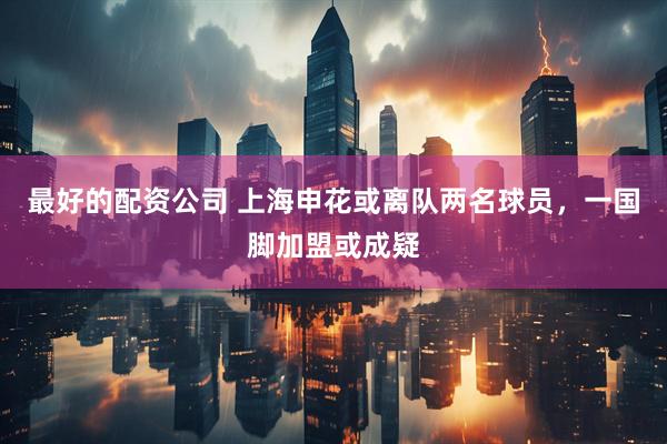 最好的配资公司 上海申花或离队两名球员，一国脚加盟或成疑