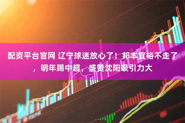 配资平台官网 辽宁球迷放心了！邦本宜裕不走了，明年踢中超，盛赞沈阳吸引力大