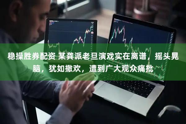稳操胜券配资 某龚派老旦演戏实在离谱，摇头晃脑，犹如撒欢，遭到广大观众痛批