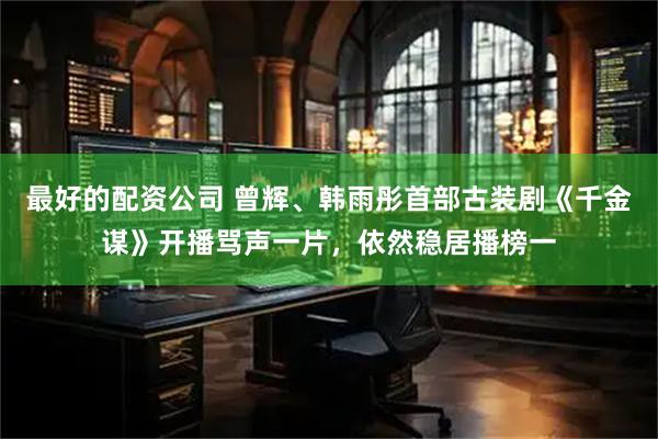 最好的配资公司 曾辉、韩雨彤首部古装剧《千金谋》开播骂声一片，依然稳居播榜一