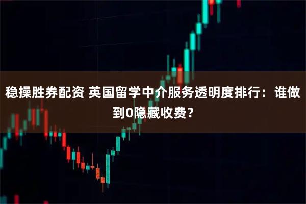 稳操胜券配资 英国留学中介服务透明度排行：谁做到0隐藏收费？