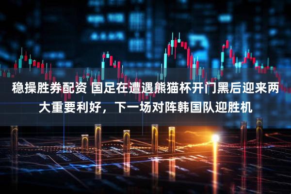 稳操胜券配资 国足在遭遇熊猫杯开门黑后迎来两大重要利好，下一场对阵韩国队迎胜机