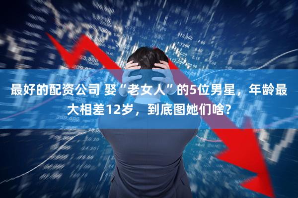 最好的配资公司 娶“老女人”的5位男星，年龄最大相差12岁，到底图她们啥？