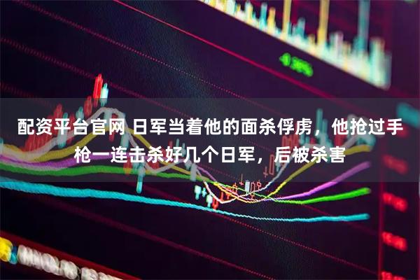 配资平台官网 日军当着他的面杀俘虏，他抢过手枪一连击杀好几个日军，后被杀害