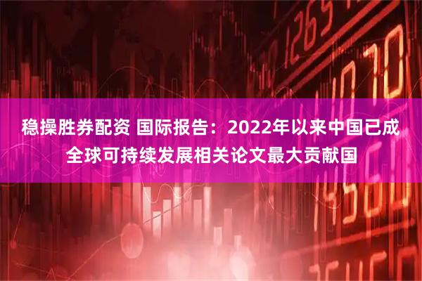 稳操胜券配资 国际报告：2022年以来中国已成全球可持续发展相关论文最大贡献国