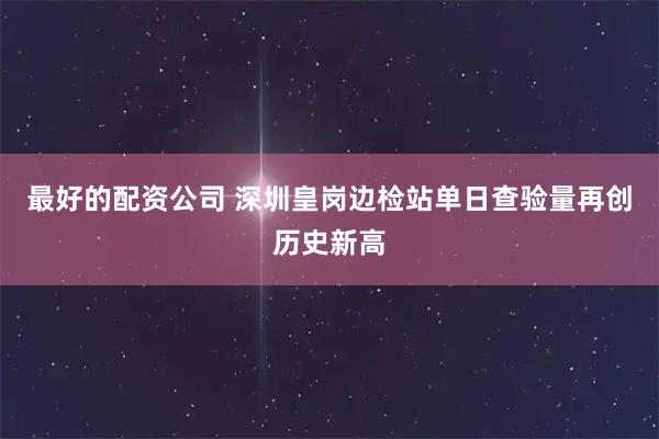 最好的配资公司 深圳皇岗边检站单日查验量再创历史新高