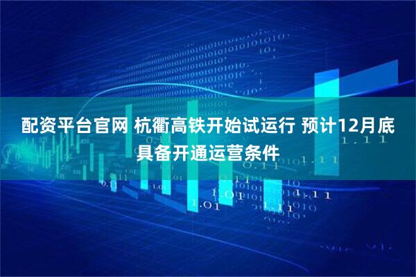 配资平台官网 杭衢高铁开始试运行 预计12月底具备开通运营条件
