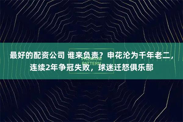 最好的配资公司 谁来负责？申花沦为千年老二，连续2年争冠失败，球迷迁怒俱乐部