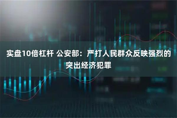 实盘10倍杠杆 公安部：严打人民群众反映强烈的突出经济犯罪