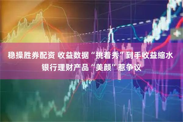 稳操胜券配资 收益数据“挑着秀”到手收益缩水 银行理财产品“美颜”惹争议