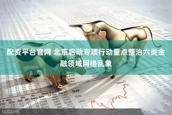 配资平台官网 北京启动专项行动重点整治六类金融领域网络乱象
